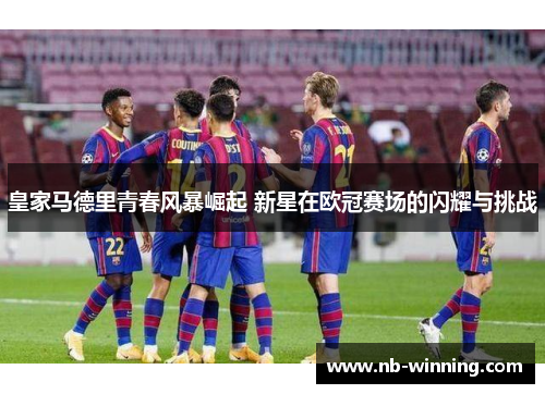 皇家马德里青春风暴崛起 新星在欧冠赛场的闪耀与挑战