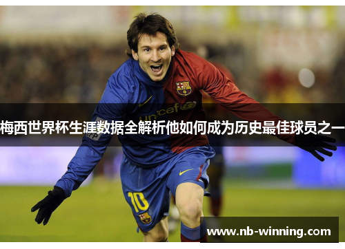 梅西世界杯生涯数据全解析他如何成为历史最佳球员之一