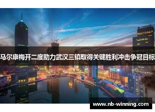 马尔康梅开二度助力武汉三镇取得关键胜利冲击争冠目标