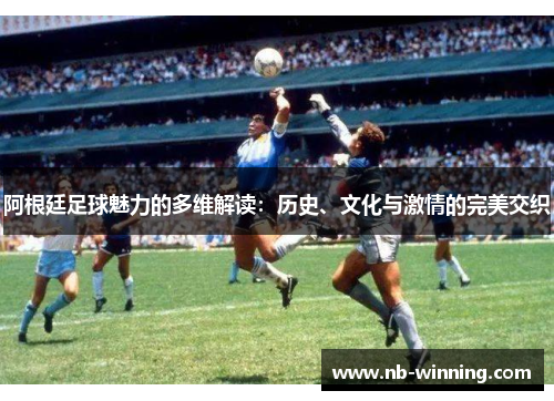 阿根廷足球魅力的多维解读：历史、文化与激情的完美交织
